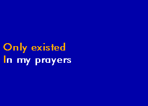 Only existed

In my prayers