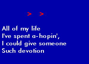 All of my life

I've spent a-hopin',
I could give someone
Such devotion