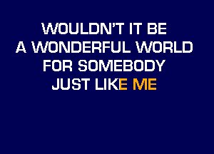 WOULDN'T IT BE
A WONDERFUL WORLD
FOR SOMEBODY
JUST LIKE ME