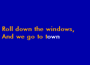 Roll down the windows,

And we go to town