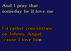 And I pray that
someday 11611 love me

Id rather concentrate
on Johnny Angel
bause I love him