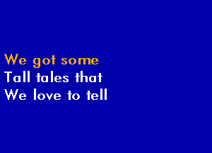 We got some

Tall tales that
We love to tell