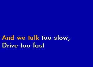 And we talk too slow,
Drive too fast