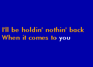 I'll be holdin' noihin' back

When it comes to you