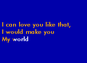 I can love you like that,

I would make you

My wo rld