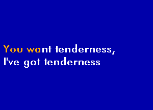 You wa nf tenderness,

I've got tenderness