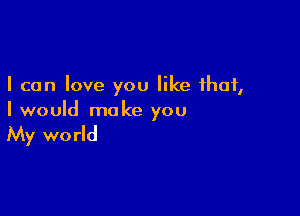 I can love you like that,

I would make you

My wo rld