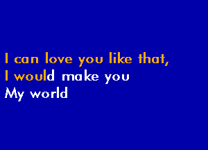 I can love you like that,

I would make you

My wo rld