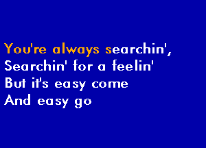 You're always seorchin',
Searchin' for a feelin'

Buf ifs easy come
And easy go