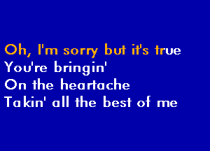 Oh, I'm sorry but it's true
You're bringin'

On the heartache
Ta kin' all the best of me