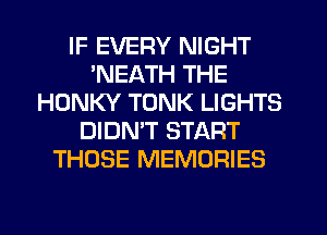 IF EVERY NIGHT
'NEATH THE
HONKY TONK LIGHTS
DIDMT START
THOSE MEMORIES