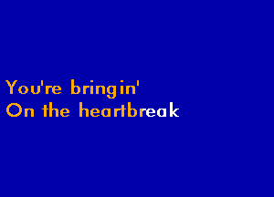 You're bringin'

On the heartbreak