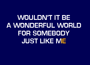 WOULDN'T IT BE
A WONDERFUL WORLD
FOR SOMEBODY
JUST LIKE ME