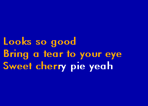 Looks so good

Bring a fear to your eye
Sweet cherry pie yeah