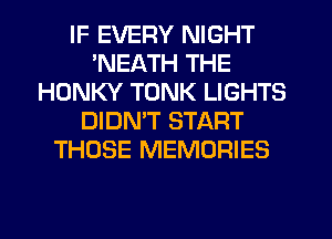 IF EVERY NIGHT
'NEATH THE
HONKY TONK LIGHTS
DIDMT START
THOSE MEMORIES