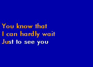 You know that

I can hardly wait
Just to see you