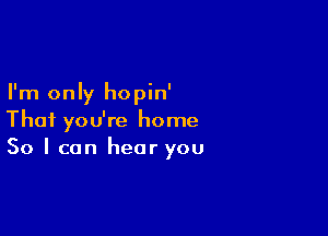 I'm only hopin'

Thai you're home
So I can hear you