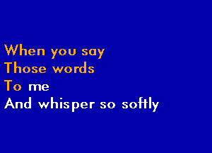 When you say
Those words

To me
And whisper so softly