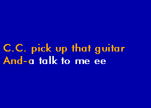 C.C. pick up that guitar

And-o talk to me ee