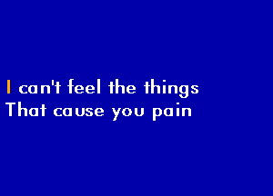 I can't feel the things

That cause you pain