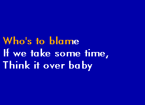 Who's to blo me

If we take some time,

Think it over he by