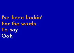 I've been lookin'
For the words

To say
Ooh