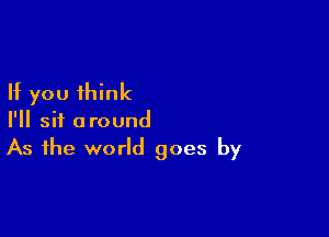 If you think

I'll sit around
As the world goes by