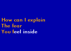 How can I explain

The fear

You feel inside