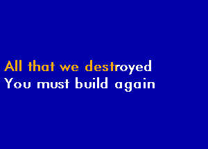 All that we destroyed

You must build again