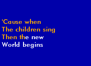 'Ca use when

The children sing

Then the new

World begins
