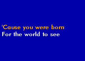 'Cause you were born

For the world to see