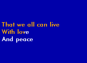 That we all can live

With love
And peace