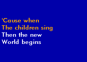 'Ca use when

The children sing

Then the new

World begins