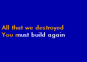 All that we destroyed

You must build again