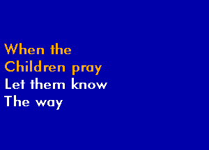 When the
Children pray

Let them know

The way