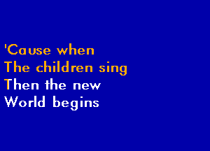 'Ca use when

The children sing

Then the new

World begins