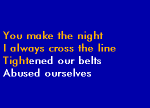 You make the night
I always cross the line

Tightened our belts
Abused ourselves