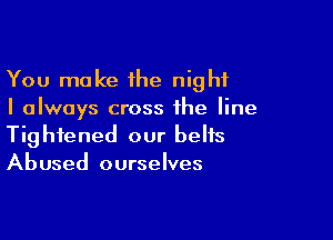 You make the night
I always cross the line

Tightened our belts
Abused ourselves