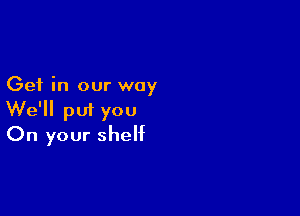 Get in our way

We'll put you
On your shelf