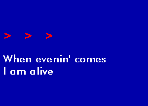 When evenin' comes
I am alive