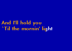 And I'll hold you

TiI the mornin' light