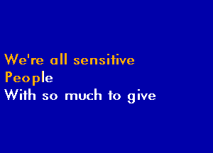 We're a sensitive

People
With so much to give