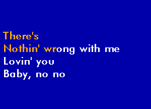 There's

Noihin' wrong with me

Lovin' you
Baby, no no