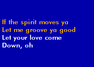 If the spirit moves ya
Let me groove yo good

Let your love come
Down, oh