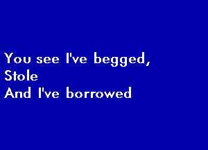 You see I've begged,

Stole
And I've borrowed