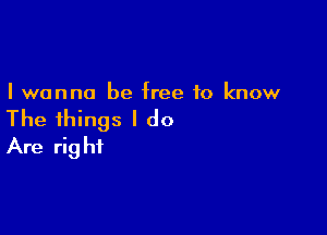 I wanna be free to know

The things I do
Are right