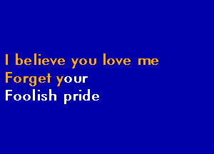 I believe you love me

Forget your

Foolish pride