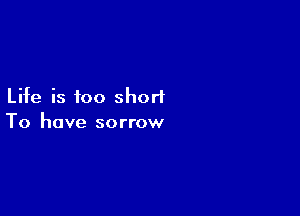 Life is too short

To have sorrow