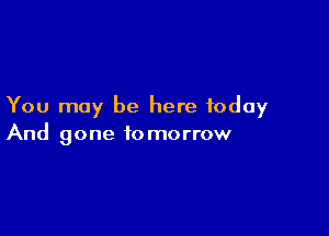 You may be here today

And gone to morrow