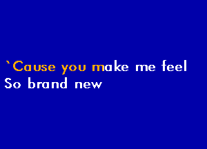 Cause you make me feel

So brand new